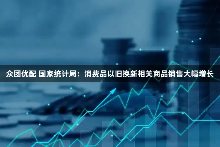 众团优配 国家统计局：消费品以旧换新相关商品销售大幅增长