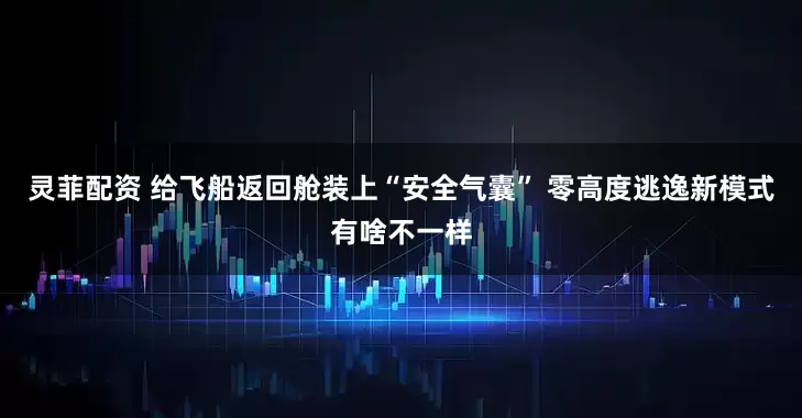 灵菲配资 给飞船返回舱装上“安全气囊” 零高度逃逸新模式有啥不一样
