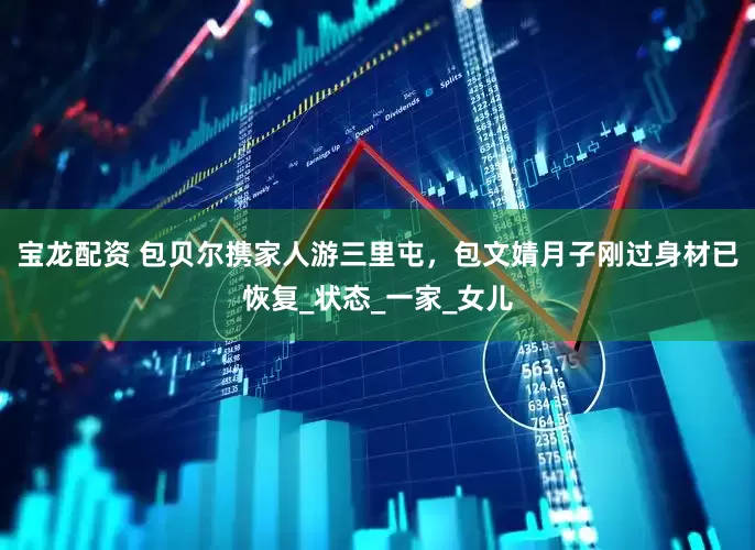 宝龙配资 包贝尔携家人游三里屯，包文婧月子刚过身材已恢复_状态_一家_女儿