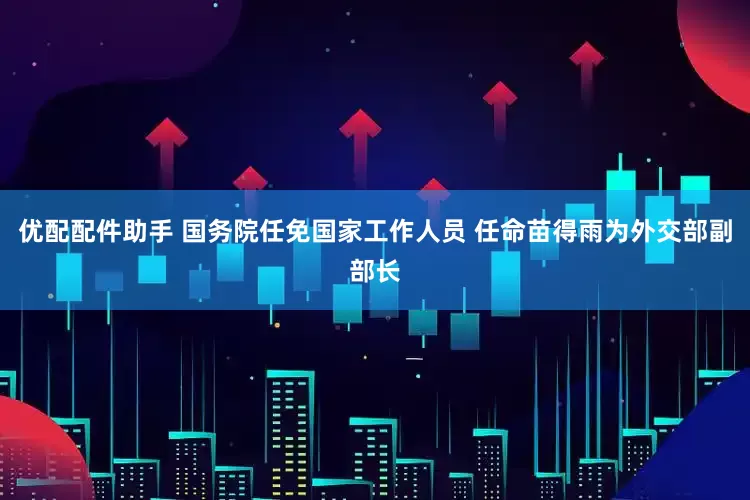 优配配件助手 国务院任免国家工作人员 任命苗得雨为外交部副部长