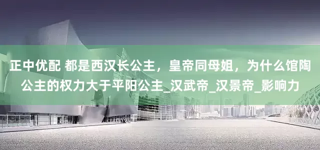 正中优配 都是西汉长公主，皇帝同母姐，为什么馆陶公主的权力大于平阳公主_汉武帝_汉景帝_影响力