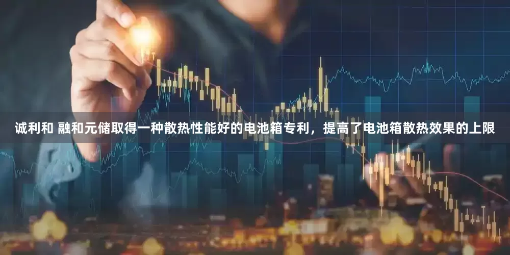 诚利和 融和元储取得一种散热性能好的电池箱专利，提高了电池箱散热效果的上限