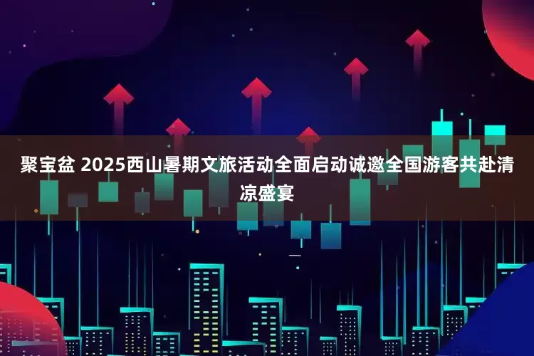 聚宝盆 2025西山暑期文旅活动全面启动诚邀全国游客共赴清凉盛宴