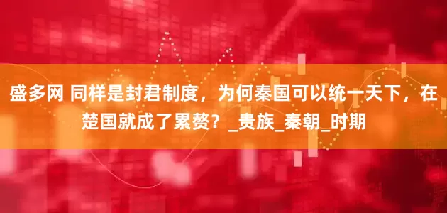 盛多网 同样是封君制度，为何秦国可以统一天下，在楚国就成了累赘？_贵族_秦朝_时期