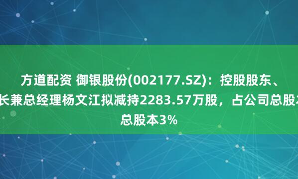 方道配资 御银股份(002177.SZ)：控股股东、董事长兼总经理杨文江拟减持2283.57万股，占公司总股本3%