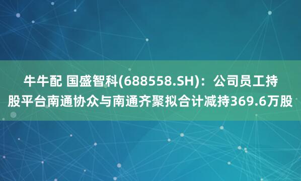 牛牛配 国盛智科(688558.SH)：公司员工持股平台南通协众与南通齐聚拟合计减持369.6万股