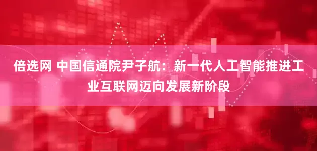 倍选网 中国信通院尹子航：新一代人工智能推进工业互联网迈向发展新阶段