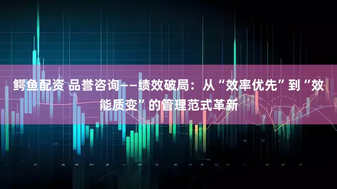鳄鱼配资 品誉咨询——绩效破局：从“效率优先”到“效能质变”的管理范式革新