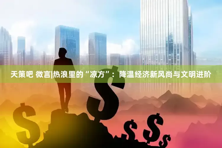 天策吧 微言|热浪里的“凉方”：降温经济新风尚与文明进阶