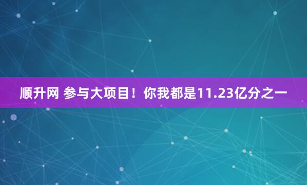 顺升网 参与大项目！你我都是11.23亿分之一