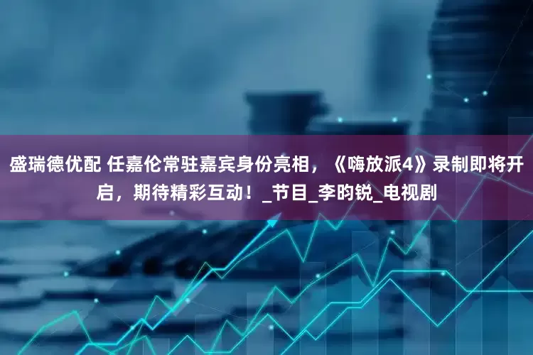 盛瑞德优配 任嘉伦常驻嘉宾身份亮相，《嗨放派4》录制即将开启，期待精彩互动！_节目_李昀锐_电视剧