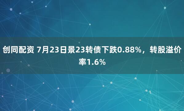 创同配资 7月23日景23转债下跌0.88%，转股溢价率1.6%