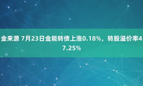 金来源 7月23日金能转债上涨0.18%，转股溢价率47.25%