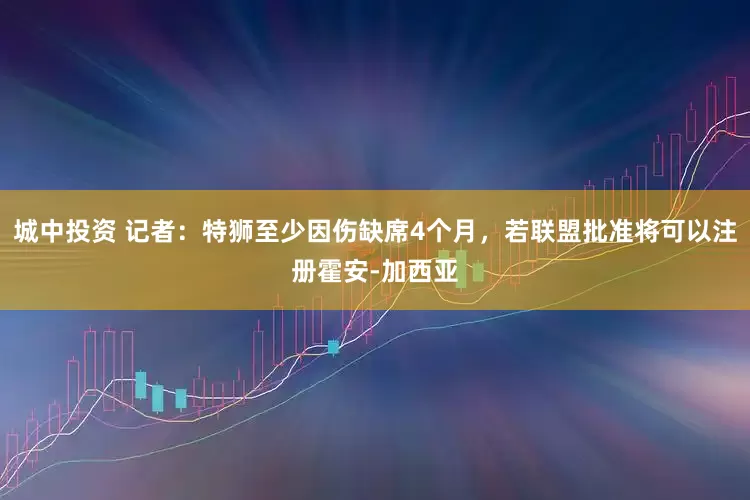 城中投资 记者：特狮至少因伤缺席4个月，若联盟批准将可以注册霍安-加西亚