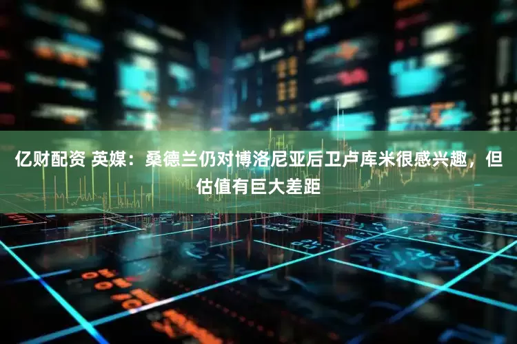 亿财配资 英媒：桑德兰仍对博洛尼亚后卫卢库米很感兴趣，但估值有巨大差距