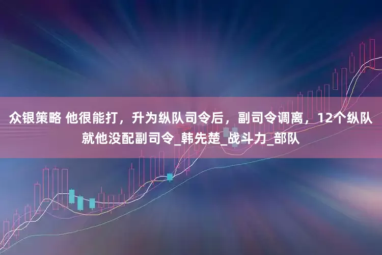 众银策略 他很能打，升为纵队司令后，副司令调离，12个纵队就他没配副司令_韩先楚_战斗力_部队