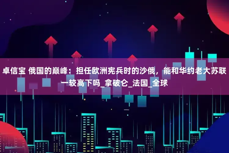 卓信宝 俄国的巅峰：担任欧洲宪兵时的沙俄，能和华约老大苏联一较高下吗_拿破仑_法国_全球