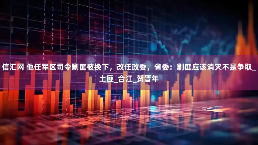 信汇网 他任军区司令剿匪被换下，改任政委，省委：剿匪应该消灭不是争取_土匪_合江_贺晋年