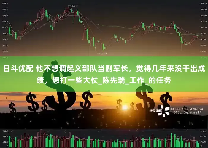 日斗优配 他不想调起义部队当副军长，觉得几年来没干出成绩，想打一些大仗_陈先瑞_工作_的任务