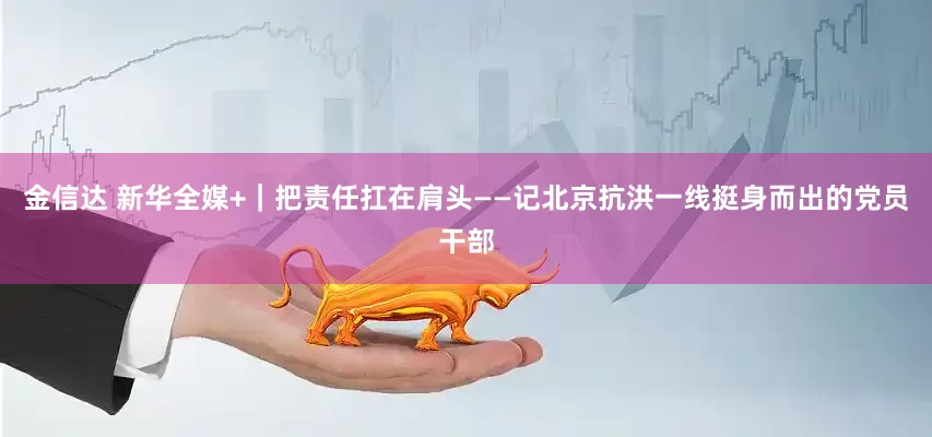 金信达 新华全媒+｜把责任扛在肩头——记北京抗洪一线挺身而出的党员干部