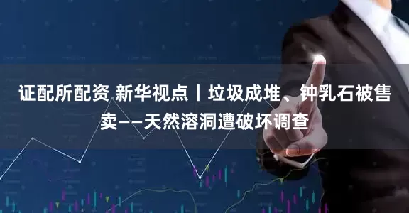 证配所配资 新华视点丨垃圾成堆、钟乳石被售卖——天然溶洞遭破坏调查