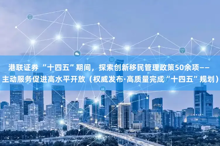 港联证券 “十四五”期间，探索创新移民管理政策50余项—— 主动服务促进高水平开放（权威发布·高质量完成“十四五”规划）