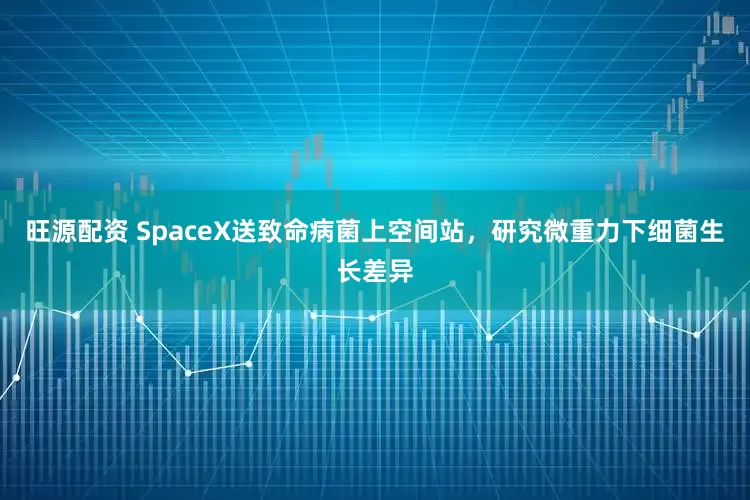 旺源配资 SpaceX送致命病菌上空间站，研究微重力下细菌生长差异