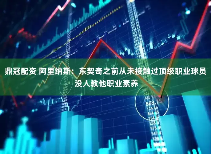 鼎冠配资 阿里纳斯：东契奇之前从未接触过顶级职业球员 没人教他职业素养
