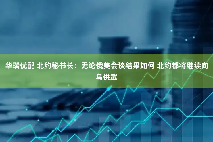 华瑞优配 北约秘书长：无论俄美会谈结果如何 北约都将继续向乌供武