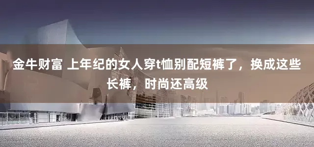 金牛财富 上年纪的女人穿t恤别配短裤了，换成这些长裤，时尚还高级