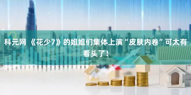 科元网 《花少7》的姐姐们集体上演“皮肤内卷”可太有看头了！