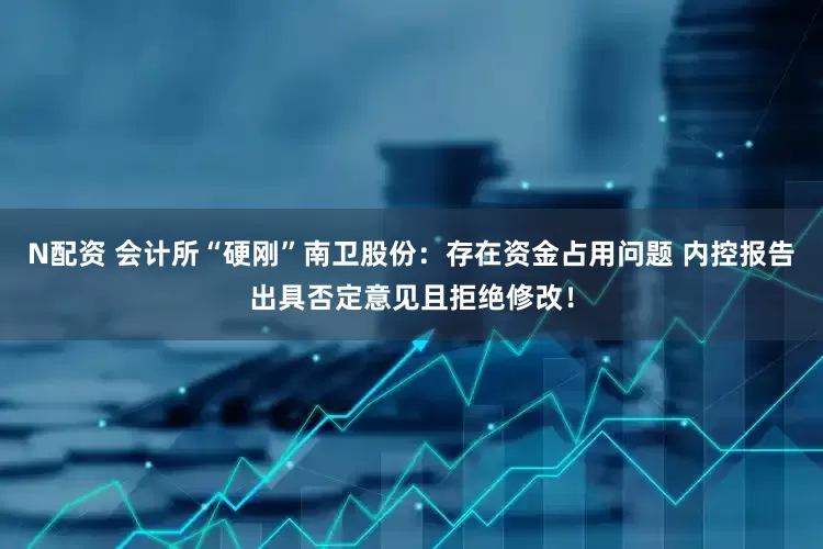 N配资 会计所“硬刚”南卫股份：存在资金占用问题 内控报告出具否定意见且拒绝修改！