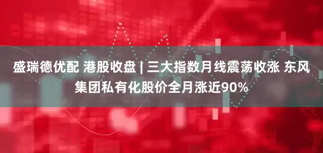 盛瑞德优配 港股收盘 | 三大指数月线震荡收涨 东风集团私有化股价全月涨近90%