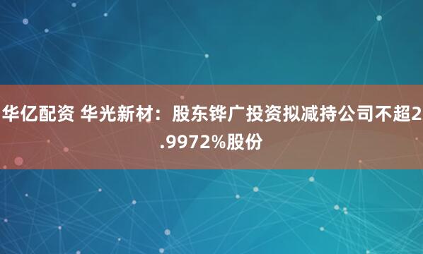华亿配资 华光新材：股东铧广投资拟减持公司不超2.9972%股份