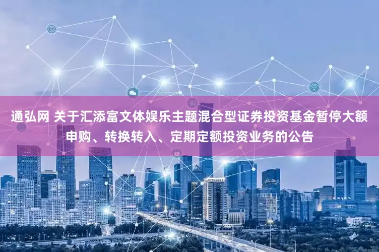 通弘网 关于汇添富文体娱乐主题混合型证券投资基金暂停大额申购、转换转入、定期定额投资业务的公告
